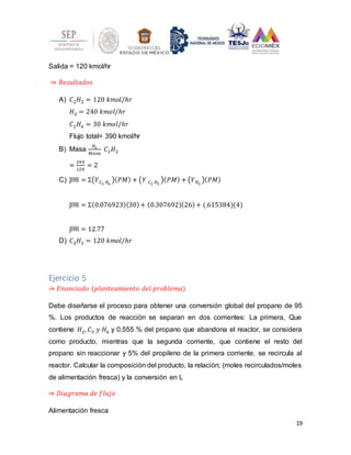 19
Salida = 120 kmol/hr
⇒ 𝑅𝑒𝑠𝑢𝑙𝑡𝑎𝑑𝑜𝑠
A) 𝐶2𝐻2 = 120 𝑘𝑚𝑜𝑙/ℎ𝑟
𝐻2 = 240 𝑘𝑚𝑜𝑙/ℎ𝑟
𝐶2𝐻6 = 30 𝑘𝑚𝑜𝑙/ℎ𝑟
Flujo total= 390 kmol/hr
B) Masa
𝐻2
𝑀𝑎𝑠𝑎
𝐶2𝐻2
=
240
120
= 2
C) 𝑝𝑚
̅̅̅̅ = Σ(𝑌𝐶2 𝐻6
)(𝑃𝑀) + (𝑌 𝐶2 𝐻2
)(𝑃𝑀) + (𝑌𝐻2
)(𝑃𝑀)
𝑝𝑚
̅̅̅̅ = Σ(0.076923)(30)+ (0.307692)(26)+ (.615384)(4)
𝑝𝑚
̅̅̅̅ = 12.77
D) 𝐶2𝐻2 = 120 𝑘𝑚𝑜𝑙/ℎ𝑟
Ejercicio 5
⇒ 𝐸𝑛𝑢𝑛𝑐𝑖𝑎𝑑𝑜 (𝑝𝑙𝑎𝑛𝑡𝑒𝑎𝑚𝑖𝑒𝑛𝑡𝑜 𝑑𝑒𝑙 𝑝𝑟𝑜𝑏𝑙𝑒𝑚𝑎)
Debe diseñarse el proceso para obtener una conversión global del propano de 95
%. Los productos de reacción se separan en dos corrientes: La primera, Que
contiene 𝐻2, 𝐶3 𝑦 𝐻6 y 0.555 % del propano que abandona el reactor, se considera
como producto, mientras que la segunda corriente, que contiene el resto del
propano sin reaccionar y 5% del propileno de la primera corriente, se recircula al
reactor. Calcular la composición del producto, la relación; (moles recirculados/moles
de alimentación fresca) y la conversión en L
⇒ 𝐷𝑖𝑎𝑔𝑟𝑎𝑚𝑎 𝑑𝑒 𝑓𝑙𝑢𝑗𝑜
Alimentación fresca
 