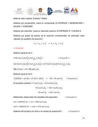 21
Balance total o global: Entrada= Salida
Balance por componente: (para un componente A) ENTRADA + GENERACION =
SALIDA + CONSUMO
Balance por elemento: (para un elemento químico X) ENTRADA X = SALIDA X
Balance por grado de avance de la reacción: (convenientes en particular, para
cálculos de equilibrio de reacción)
𝑛𝑖 = 𝑛𝑖𝑜 + 𝑣𝑖.𝜉 𝑜 𝑛𝑖 = 𝑛𝑖𝑜 + 𝑣𝑖. 𝜉
⇒ 𝑆𝑜𝑙𝑢𝑐𝑖ó𝑛
Balance general de C:
(100 𝑚𝑜𝑙 𝐶3𝐻8)(3 𝑚𝑜𝑙
𝑐
𝑚𝑜𝑙
𝐶3𝐻8) = → 𝐸𝑐𝑢𝑎𝑐𝑖ó𝑛 1
[𝑛6 (𝑚𝑜𝑙 𝐶3𝐻8)](3 𝑚𝑜𝑙
𝑐
𝑚𝑜𝑙
𝐶3𝐻8) + [𝑛7 (𝑚𝑜𝑙 𝐶3𝐻6)](3 𝑚𝑜𝑙
𝑐
𝑚𝑜𝑙
𝐶3𝐻6
N6= 5 mol → n7= 95 mol 𝐶3𝐻6
Balance general de H:
(100)(8) = 𝑛6 (8)+ 𝑛7 (6)+ 𝑛8(2) → 𝑛8 = 95 𝑚𝑜𝑙 𝐻2 → 𝐸𝑐𝑢𝑎𝑐𝑖ó𝑛 2
El producto contiene = 5 𝑚𝑜𝑙 𝐶3𝐻8 → 2.6 𝑚𝑜𝑙% 𝐶3𝐻8
95 𝑚𝑜𝑙 𝐶3𝐻6 → 48.7 𝑚𝑜𝑙% 𝐶3𝐻6
95 𝑚𝑜𝑙 𝐻2 → 48.7 𝑚𝑜𝑙 𝐻2
Relaciones dadas entre las variables del separador: → 𝐸𝑐𝑢𝑎𝑐𝑖ó𝑛 3
𝑛6 = 0.00555 𝑛3 → 𝑛3 = 900 𝑚𝑜𝑙 𝐶3𝐻8
𝑛10 = 0.00555 𝑛7 → 𝑛10 = 4.75 𝑚𝑜𝑙 𝐶3𝐻6
Balance del propano en torno a la unidad de separación: → 𝐸𝑐𝑢𝑎𝑐𝑖ó𝑛 4
 