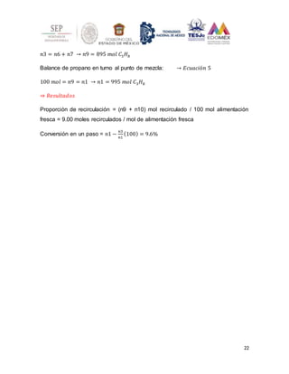 22
𝑛3 = 𝑛6 + 𝑛7 → 𝑛9 = 895 𝑚𝑜𝑙 𝐶3𝐻8
Balance de propano en turno al punto de mezcla: → 𝐸𝑐𝑢𝑎𝑐𝑖ó𝑛 5
100 𝑚𝑜𝑙 = 𝑛9 = 𝑛1 → 𝑛1 = 995 𝑚𝑜𝑙 𝐶3𝐻8
⇒ 𝑅𝑒𝑠𝑢𝑙𝑡𝑎𝑑𝑜𝑠
Proporción de recirculación = (n9 + n10) mol recirculado / 100 mol alimentación
fresca = 9.00 moles recirculados / mol de alimentación fresca
Conversión en un paso = 𝑛1 −
𝑛3
𝑛1
(100) = 9.6%
 