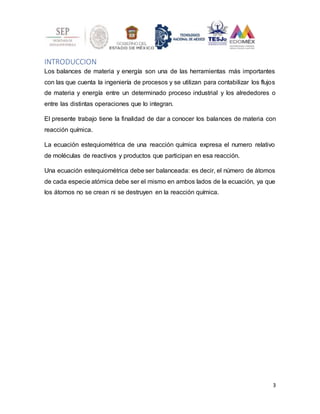 3
INTRODUCCION
Los balances de materia y energía son una de las herramientas más importantes
con las que cuenta la ingeniería de procesos y se utilizan para contabilizar los flujos
de materia y energía entre un determinado proceso industrial y los alrededores o
entre las distintas operaciones que lo integran.
El presente trabajo tiene la finalidad de dar a conocer los balances de materia con
reacción química.
La ecuación estequiométrica de una reacción química expresa el numero relativo
de moléculas de reactivos y productos que participan en esa reacción.
Una ecuación estequiométrica debe ser balanceada: es decir, el número de átomos
de cada especie atómica debe ser el mismo en ambos lados de la ecuación, ya que
los átomos no se crean ni se destruyen en la reacción química.
 
