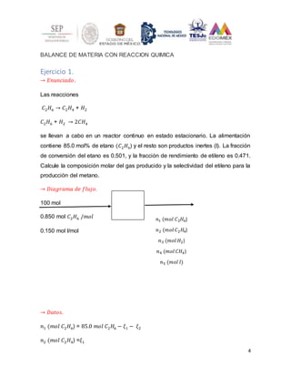4
BALANCE DE MATERIA CON REACCION QUIMICA
Ejercicio 1.
→ 𝐸𝑛𝑢𝑛𝑐𝑖𝑎𝑑𝑜.
Las reacciones
𝐶2𝐻6 → 𝐶2𝐻4 + 𝐻2
𝐶2𝐻6 + 𝐻2 → 2𝐶𝐻4
se llevan a cabo en un reactor continuo en estado estacionario. La alimentación
contiene 85.0 mol% de etano (𝐶2𝐻6) y el resto son productos inertes (I). La fracción
de conversión del etano es 0.501, y la fracción de rendimiento de etileno es 0.471.
Calcule la composición molar del gas producido y la selectividad del etileno para la
producción del metano.
→ 𝐷𝑖𝑎𝑔𝑟𝑎𝑚𝑎 𝑑𝑒 𝑓𝑙𝑢𝑗𝑜.
100 mol
0.850 mol 𝐶2𝐻6 /𝑚𝑜𝑙
0.150 mol l/mol
→ 𝐷𝑎𝑡𝑜𝑠.
𝑛1 (𝑚𝑜𝑙 𝐶2𝐻6) = 85.0 𝑚𝑜𝑙 𝐶2𝐻6 − 𝜉1 − 𝜉2
𝑛2 (𝑚𝑜𝑙 𝐶2𝐻4) =𝜉1
𝑛1 (𝑚𝑜𝑙 𝐶2𝐻6)
𝑛2 (𝑚𝑜𝑙 𝐶2𝐻4)
𝑛3 (𝑚𝑜𝑙 𝐻2)
𝑛4 (𝑚𝑜𝑙 𝐶𝐻4)
𝑛5 (𝑚𝑜𝑙 𝑙)
 