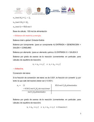 5
𝑛3 (𝑚𝑜𝑙 𝐻2) = 𝜉1 − 𝜉2
𝑛4 (𝑚𝑜𝑙 𝐶𝐻4) = 2𝜉2
𝑛5 (𝑚𝑜𝑙 𝑙) = 15.0 𝑚𝑜𝑙 𝐼
Base de cálculo: 100 mol de alimentación
→ 𝐵𝑎𝑙𝑎𝑛𝑐𝑒𝑠 𝑑𝑒 𝑚𝑎𝑡𝑒𝑟𝑖𝑎 𝑦 𝑒𝑛𝑒𝑟𝑔𝑖𝑎.
Balance total o global: Entrada=Salida
Balance por componente: (para un componente A) ENTRADA + GENERACION =
SALIDA + CONSUMO
Balance por elemento: (para un elemento químico X) ENTRADA X = SALIDA X
Balance por grado de avance de la reacción: (convenientes en particular, para
cálculos de equilibrio de reacción)
𝑛𝑖 = 𝑛𝑖𝑜 + 𝑣𝑖.𝜉 𝑜 𝑛𝑖 = 𝑛𝑖𝑜 + 𝑣𝑖. 𝜉
→ 𝑺𝒐𝒍𝒖𝒄𝒊ó𝒏.
Conversión del etano
Si la fracción de conversión del etano es de 0.501, la fracción sin convertir (y por
tanto la que sale del reactor) deber ser (1-0.501)
𝑛1 = (1
− 0.501) 𝑚𝑜𝑙 𝐶2𝐻6 sin 𝑟𝑒𝑎𝑐𝑐𝑖𝑜𝑛𝑎𝑟
85.0 𝑚𝑜𝑙 𝐶2𝐻6𝑎𝑙𝑖𝑚𝑒𝑛𝑡𝑎𝑑𝑜𝑠
𝑚𝑜𝑙 𝐶2𝐻6𝑎𝑙𝑖𝑚𝑒𝑛𝑡𝑎𝑑𝑜𝑠
Balance por grado de avance de la reacción: (convenientes en particular, para
cálculos de equilibrio de reacción)
𝑛𝑖 = 𝑛𝑖𝑜 + 𝑣𝑖. 𝜉 𝑜 𝑛𝑖 = 𝑛𝑖𝑜 + 𝑣𝑖.𝜉 ⇒ 𝐸𝑐𝑢𝑎𝑐𝑖𝑜𝑛 1
 