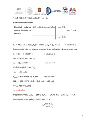 6
=42.4 mol 𝐶2𝐻6 = 85.0 𝑚𝑜𝑙 𝐶2𝐻6 – 𝜉1 − 𝜉2
Rendimiento del etileno
Cantidad máxima
posible formada de
etileno=
85.0 𝑚𝑜𝑙 𝐶2𝐻6𝑎𝑙𝑖𝑚𝑒𝑛𝑡𝑎𝑑𝑜𝑠 1 𝑚𝑜𝑙 𝐶2𝐻4
=85.0 mol
1 𝑚𝑜𝑙 𝐶2𝐻6
𝑛2 = 0.471 (85.0 𝑚𝑜𝑙 𝐶2𝐻6) = 40 𝑚𝑜𝑙 𝐶2𝐻4 ⇒ 𝜉1 = 40.0 ⇒ 𝐸𝑐𝑢𝑎𝑐𝑖𝑜𝑛 2
Sustituyendo 40.0 por 𝜉1 en la ecuación 1, se obtiene 𝜉2 = 2.6 mol. Entonces
𝑛3 = (𝜉1 − 𝜉2) mol 𝐻2 = ⇒ 𝐸𝑐𝑢𝑎𝑐𝑖𝑜𝑛 3
=40.0 – 2.6 = 37.4 mol 𝐻2
𝑛4 = 2𝜉2 𝑚𝑜𝑙 𝐶𝐻4 = ⇒ 𝐸𝑐𝑢𝑎𝑐𝑖𝑜𝑛 4
=2(2.6 mol) 0 5.2 mol 𝐶𝐻4
𝑛5 = 15.0 𝑚𝑜𝑙 𝐼
𝑛𝑡𝑜𝑡𝑎𝑙 = ENTRADA = SALIDA ⇒ 𝐸𝑐𝑢𝑎𝑐𝑖𝑜𝑛 5
(42.4 + 40.0 + 37.4 + 5.2 + 15.0) mol= 140.0 mol
140.0 mol= 140.0 mol
⇒ 𝑅𝑒𝑠𝑢𝑙𝑡𝑎𝑑𝑜𝑠
Producto= 30.3% 𝐶2𝐻6, 28.6% 𝐶2𝐻4, 26.7% 𝐻2, 3.7 𝐶𝐻4, 10.7 I
Selectividad = (40 mol 𝐶2𝐻4) / (5.2 mol 𝐶𝐻4)
7.7
𝑚𝑜𝑙 𝐶2𝐻4
𝑚𝑜𝑙 𝐶𝐻4
 