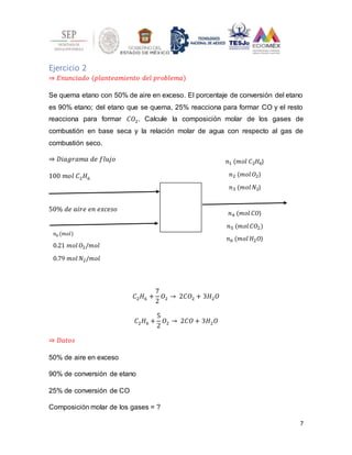 7
Ejercicio 2
⇒ 𝐸𝑛𝑢𝑛𝑐𝑖𝑎𝑑𝑜 (𝑝𝑙𝑎𝑛𝑡𝑒𝑎𝑚𝑖𝑒𝑛𝑡𝑜 𝑑𝑒𝑙 𝑝𝑟𝑜𝑏𝑙𝑒𝑚𝑎)
Se quema etano con 50% de aire en exceso. El porcentaje de conversión del etano
es 90% etano; del etano que se quema, 25% reacciona para formar CO y el resto
reacciona para formar 𝐶𝑂2. Calcule la composición molar de los gases de
combustión en base seca y la relación molar de agua con respecto al gas de
combustión seco.
⇒ 𝐷𝑖𝑎𝑔𝑟𝑎𝑚𝑎 𝑑𝑒 𝑓𝑙𝑢𝑗𝑜
100 𝑚𝑜𝑙 𝐶2𝐻6
50% 𝑑𝑒 𝑎𝑖𝑟𝑒 𝑒𝑛 𝑒𝑥𝑐𝑒𝑠𝑜
𝐶2𝐻6 +
7
2
𝑂2 → 2𝐶𝑂2 + 3𝐻2𝑂
𝐶2𝐻6 +
5
2
𝑂2 → 2𝐶𝑂 + 3𝐻2𝑂
⇒ 𝐷𝑎𝑡𝑜𝑠
50% de aire en exceso
90% de conversión de etano
25% de conversión de CO
Composición molar de los gases = ?
𝑛0 (𝑚𝑜𝑙)
0.21 𝑚𝑜𝑙 𝑂2/𝑚𝑜𝑙
0.79 𝑚𝑜𝑙 𝑁2/𝑚𝑜𝑙
𝑛1 (𝑚𝑜𝑙 𝐶2𝐻6)
𝑛2 (𝑚𝑜𝑙 𝑂2)
𝑛3 (𝑚𝑜𝑙 𝑁2)
𝑛4 (𝑚𝑜𝑙 𝐶𝑂)
𝑛5 (𝑚𝑜𝑙 𝐶𝑂2)
𝑛6 (𝑚𝑜𝑙 𝐻2𝑂)
 
