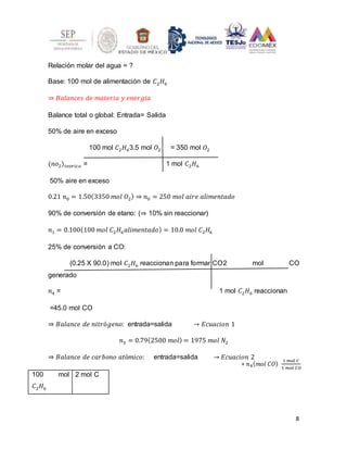 8
+ 𝑛4(𝑚𝑜𝑙 𝐶𝑂)
1 𝑚𝑜𝑙 𝐶
1 𝑚𝑜𝑙 𝐶𝑂
Relación molar del agua = ?
Base: 100 mol de alimentación de 𝐶2𝐻6
⇒ 𝐵𝑎𝑙𝑎𝑛𝑐𝑒𝑠 𝑑𝑒 𝑚𝑎𝑡𝑒𝑟𝑖𝑎 𝑦 𝑒𝑛𝑒𝑟𝑔𝑖𝑎
Balance total o global: Entrada= Salida
50% de aire en exceso
100 mol 𝐶2𝐻63.5 mol 𝑂2 = 350 mol 𝑂2
(𝑛𝑜2)𝑡𝑒𝑜𝑟𝑖𝑐𝑜 = 1 mol 𝐶2𝐻6
50% aire en exceso
0.21 𝑛0 = 1.50(3350 𝑚𝑜𝑙 𝑂2) ⇒ 𝑛0 = 250 𝑚𝑜𝑙 𝑎𝑖𝑟𝑒 𝑎𝑙𝑖𝑚𝑒𝑛𝑡𝑎𝑑𝑜
90% de conversión de etano: (⇒ 10% sin reaccionar)
𝑛1 = 0.100(100 𝑚𝑜𝑙 𝐶2𝐻6𝑎𝑙𝑖𝑚𝑒𝑛𝑡𝑎𝑑𝑜) = 10.0 𝑚𝑜𝑙 𝐶2𝐻6
25% de conversión a CO:
(0.25 X 90.0) mol 𝐶2𝐻6 reaccionan para formar CO2 mol CO
generado
𝑛4 = 1 mol 𝐶2𝐻6 reaccionan
=45.0 mol CO
⇒ 𝐵𝑎𝑙𝑎𝑛𝑐𝑒 𝑑𝑒 𝑛𝑖𝑡𝑟ó𝑔𝑒𝑛𝑜: entrada=salida → 𝐸𝑐𝑢𝑎𝑐𝑖𝑜𝑛 1
𝑛3 = 0.79(2500 𝑚𝑜𝑙) = 1975 𝑚𝑜𝑙 𝑁2
⇒ 𝐵𝑎𝑙𝑎𝑛𝑐𝑒 𝑑𝑒 𝑐𝑎𝑟𝑏𝑜𝑛𝑜 𝑎𝑡ó𝑚𝑖𝑐𝑜: entrada=salida → 𝐸𝑐𝑢𝑎𝑐𝑖𝑜𝑛 2
100 mol
𝐶2𝐻6
2 mol C
 