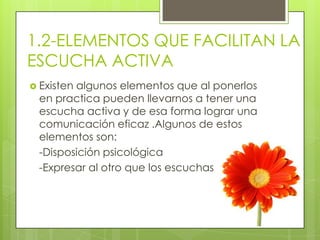 1.2-ELEMENTOS QUE FACILITAN LA
ESCUCHA ACTIVA
 Existen algunos elementos que al ponerlos
en practica pueden llevarnos a tener una
escucha activa y de esa forma lograr una
comunicación eficaz .Algunos de estos
elementos son:
-Disposición psicológica
-Expresar al otro que los escuchas
 
