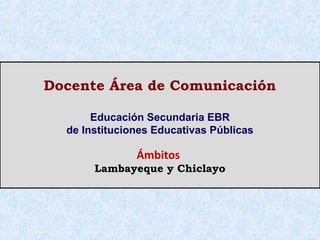 Docente Área de Comunicación

       Educación Secundaria EBR
  de Instituciones Educativas Públicas

               Ámbitos
       Lambayeque y Chiclayo
 