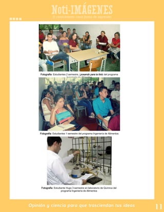 Noti-IMAGENES
Opinión y ciencia para que trasciendan tus ideas
Fotografía: Estudiantes 2 semestre, (posando para la foto) del programa
Ingeniería de Alimentos
El conocimiento como forma de expresión
Fotografía: Estudiantes 1 semestre del programa Ingeniería de Alimentos
Fotografía: Estudiante Hugo 3 semestre en laboratorio de Química del
programa Ingeniería de Alimentos
 