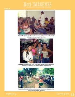 Noti-IMAGENES
Opinión y ciencia para
Fotografía: Estudiantes 8 semestre en clases de Ingeniería de Gestión 3,
del programa Ingeniería de Alimentos
El conocimiento como forma de expresión
Fotografía: Estudiantes Keidy, Karol, Erika, David, Patricia y Yessica del programa
Ingeniería de Alimentos en actividades Semilleros de Investigación
Fotografía: Estudiantes 9 semestre espacios académicos al aire libre del
programa Ingeniería de Alimentos
 