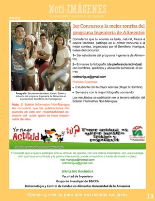 SEMILLERO IMANIGUA
Facultad de Ingeniería
Grupo de Investigación B&CCA
Biotecnología y Control de Calidad en Alimentos Universidad de la Amazonia
Opinión y ciencia para que trasciendan tus ideas
Noti-IMAGENES
Y recuerde que si quiere participar con su artículo de opinión, con una noticia importante, con una investiga-
ción que haya encontrado y le parece interesante, puede compartirlo a través de nuestro correo:
noti-manigua@hotmail.com
notimanigua@gmail.com
El conocimiento como forma de expresión
Fotografía: Estudiantes Norberto, Karen, Edwin y
Johanna del programa Ingeniería de Alimentos en
exposiciones Semilleros de Investigación
Consideras que tu sonrisa es bella, natural, fresca é
inspira felicidad, participa en el primer concurso a la
mejor sonrisa, organizado por el Semillero Imanigua,
bases del concurso:
1– Ser estudiante del programa Ingeniería de Alimen-
tos;
2– Envíanos tu fotografía (de preferencia individual)
con nombres, apellidos y ubicación semestral, al co-
rreo
notimanigua@gmail.com
Premios Sorpresa:
Estudiante con la mejor sonrisa (Mujer ó Hombre)
Semestre con la mejor fotografía sonriendo
Los resultados se publicarán en la tercera edición del
Boletín Informativo Noti-Manigua.
Nota: El Boletín Informativo Noti-Manigua
les comunica, que las publicaciones dis-
puestas en este son responsabilidad ex-
clusiva del autor, quien se hace respon-
sable de ellas.
 
