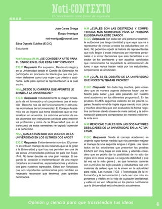 Opinión y ciencia para que trasciendan tus ideas
Noti-CONTEXTOEl conocimiento como forma de expresión
Juan Carlos Ortega
Equipo Imanigua
noti-manigua@hotmail.com
Edna Gyssela Cubillos (E.G.C)
Estudiante
Noti-Manigua (N.M) ¿SE CONSIDERA APTO PARA
EL CARGO EN EL QUE ESTÁ PARTICIPANDO?
E.G.C Respuesta: Por supuesto; Desde el colegio y
en la Universidad desde el Comité de Extensión he
participado en procesos de liderazgos que me per-
miten definirme como una mujer con criterio y autó-
noma, apta para ejercer la representación a la cual
aspiro.
N.M ¿DESDE SU CARRERA QUE APORTES LE
BRINDA A LA UNIVERSIDAD?
E.G.C Respuesta: Indudablemente la mayor fortale-
za la da mi formación y el conocimiento que el estu-
diar Derecho nos da del funcionamiento y estructu-
ras normativas de la Universidad. El Consejo Acadé-
mico es un órgano que toma decisiones que se ma-
terializan en acuerdos. La columna vertebral de es-
tos acuerdos son estructuras jurídicas para resolver
los problemas y retos de la Universidad que en el
transcurso de estos semestres he logrado aprender
a la perfección.
N.M ¿CUALES HAN SIDO LOS LOGROS DE LA
UNIVERSIDAD EN LOS ÚLTIMOS DOS AÑOS?
E.G.C Respuesta: Evidentemente son dos: El prime-
ro es el buen manejo de los recursos que se le giran
a la Universidad y que hoy nos permiten ser una de
las pocas Universidades públicas del país con Supe-
rAvit. No tener deudas es una gran ventaja. El se-
gundo la creación e implementación de una mayor
cobertura en maestrías, especializaciones y doctora-
dos para nuestros egresados. Estas son fortalezas
que son importantes evidenciarlas pero también es
necesario reconocer que tenemos unas grandes
debilidades.
N.M ¿CUÁLES SON LAS DESTREZAS Y COMPE-
TENCIAS MÁS MERITORIAS PARA LA PERSONA
ELEGIDA PARA ESTE CARGO?
E.G.C Respuesta: Sin duda ser una persona totalmen-
te autónoma que tenga identidad y que sepa que va a
representar de verdad a todos los estudiantes con cri-
terio. No podemos repetir la historia de representantes
que solo llegan a estas instancias por intereses perso-
nales o a tomar decisiones que solo beneficien a un
sector de los profesores y son aquellos candidatos
que comúnmente ha respaldado la administración de
turno y que nunca hacen nada por los estudiantes,
simplemente se acomodan.
N.M ¿CUÁL ES EL DESAFÍO DE LA UNIVERSIDAD
QUE NECESITA TRATAR PRONTO?
E.G.C Respuesta: Sin duda hay muchos, pero consi-
dero que de manera urgente debemos hacer una re-
flexión para saber ¿qué está pasando con nuestro
nivel académico en los diferentes programas?: En las
pruebas ECAES seguimos estando en los peores lu-
gares. Nuestro nivel de inglés sigue siendo muy pobre
y muchos docentes que son evaluados de forma nega-
tiva continúan dando clases de mala calidad y la admi-
nistración pareciera comportarse de manera indiferen-
te ante esto.
N.M MENCIONE CUALES SON LAS DOS MAYORES
DEBILIDADES DE LA UNIVERSIDAD EN LA ACTUA-
LIDAD.
E.G.C Respuesta: Desde el concejo académico es
urgente lograr tomar medida que nos permitan mejorar
el manejo de una segunda lengua o inglés. Los resul-
tados de los estudiantes que presentan las pruebas
ECAES son muy bajas en esta área, y además consi-
dero que se podría dar la posibilidad de no solo dar
ingles si no otras lenguas. La segunda debilidad ( que
tal vez es la más grave ) , es que tenemos carreras
con currículos del siglo pasado y estudiantes que ven
materias de relleno que no le sirven en la actualidad
para nada. Las nuevas TICS ( Tecnologías de la in-
formación y la comunicación ) cada vez son más im-
portantes y vitales en la vida de cualquier profesional,
y estas no se ven reflejadas en los planes curriculares
que la Universidad está ofreciendo actualmente.
 