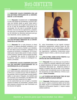 Opinión y ciencia para que trasciendan tus ideas
Noti-CONTEXTOEl conocimiento como forma de expresión
N.M MENCIONE CUALES CONSIDERA SON LAS
DOS MAYORES FORTALEZAS DE LA UNIVERSI-
DAD EN LA ACTUALIDAD.
E.G.C Respuesta: Indudablemente la biodiversidad
no solo vista desde los ecosistemas y recursos natu-
rales sino también desde su gente. Hacer parte y
liderar los procesos de la región amazónica es y de-
be ser la carta de presentación más grande de la
Universidad. De otro lado la proximidad del post-
Conflicto nos da el reto de organizarnos y preparar-
nos para que la Universidad sea quien lidere en el
sur de Colombia los diferentes escenarios para ge-
nerar desarrollo, ciencia, equidad y paz.
N.M MENCIONE CUALES CONSIDERA QUE SON
LAS DOS MAYORES AMENAZAS DE LA UNIVER-
SIDAD EN LA ACTUALIDAD.
E.G.C Respuesta: Por un lado tenemos un atraso
normativo: un estatuto estudiantil, profesoral y currí-
culos con muchos vacíos y tienden a ser obsoletos.
Por otro lado la poca innovación y liderazgo en los
procesos de formación e investigación. Si la Univer-
sidad quiere mejorar debe perder el miedo a intentar
nuevos caminos y generar nuevos equipos de traba-
jo y estudiantes que asuman el compromiso de
transformar, mejorar e innovar en investigación ex-
tensión y formación.
N.M MENCIONE CUALES CONSIDERA QUE SON
LAS DOS MAYORES OPORTUNIDADES DE LA
UNIVERSIDAD EN LA ACTUALIDAD.
E.G.C Respuesta: Como oportunidad tenemos como
ya lo había anunciado anteriormente la cercanía de
la firma de un acuerdo de paz entre El Gobierno y
las guerrillas. Esto sin dudad traerá muchas posibili-
dades no solo para el Caquetá, sino también para
los municipios, las Universidad y las diferentes insti-
tuciones que hacen presencia en la región.
La otra oportunidad que veo es lograr y consolidar
equipos de trabajo con propuestas y equipos serios
para presentar proyectos que sean financiados con
los recursos de regalías.
En otras Universidades se han logrado conseguir
laboratorios, equipamiento, edificios, buses, etc. gra-
cias a los proyectos que son presentados y ejecuta-
dos con recursos de regalías. Aquí perfectamente si
nos organizamos y generamos compromisos serios
podemos hacer lo mismo, y esto es una gran oportu-
nidad.
N.M ¿POR ÚLTIMO, COMO ACTÚA FRENTE A LA
CRÍTICA DE SUS CONTRINCANTES?
E.G.C Respuesta: Si es una crítica que nos permita a
mí y mi equipo de campaña reflexionar para mejorar
la calidad académica de todos los estudiantes de la
Universidad: Bienvenida sea. Estaremos prestos al
dialogo y al debate. Pero de otro lado: si son mentiras
y chismes como normalmente ocurre en estos proce-
sos actuaremos con total indiferencia. Vinimos a pro-
poner y Hacer Universidad.
N.M ¿SI TUVIERA QUE DESTACAR TRES DE SUS
PUNTOS FUERTES CUÁLES SERÍAN?
E.G.C Respuesta: Definitivamente nuestras propues-
tas: innovar, mejorar y transformar deben ser los retos
que deben asumir La Universidad para crecer como
Institución de Educación Superior y mejorar nuestra
calidad académica.
 