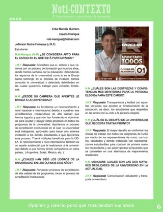 Opinión y ciencia para que trasciendan tus ideas
Noti-CONTEXTOEl conocimiento como forma de expresión
Erika Marcela Quintero
Equipo Imanigua
noti-manigua@hotmail.com
Jefferson Rocha Fomeque (J.R.F)
Estudiante
Noti-Manigua (N.M) ¿SE CONSIDERA APTO PARA
EL CARGO EN EL QUE ESTÁ PARTICIPANDO?
J.R.F Respuesta: Considero que sí, debido a que ve-
nimos con un proceso de formación por muchos años,
donde hemos luchado por la educación, defendiendo
los espacios de la universidad como lo es la Granja
Santo Domingo en el proceso de invasión, hemos
conocido la universidad y detectado debilidades en
las cuales queremos trabajar para volverlas fortale-
zas.
N.M ¿DESDE SU CARRERA QUE APORTES LE
BRINDA A LA UNIVERSIDAD?
J.R.F Respuesta: Le brindamos un reconocimiento a
nivel nacional e internacional debido a nuestras tres
acreditaciones consecutivas de alta calidad que
hemos logrado y que nos han fortalecido e incentiva-
do para ayudar y apoyar estos procesos en todos los
programas de la universidad. Aportamos al proceso
de acreditación institucional en el cual la universidad
está trabajando, aprovecho para hacer una extensa
invitación a los demás estudiantes a que apoyemos
este proceso. Traerá múltiples beneficios para la UD-
LA. El reconocimiento a nivel internacional también es
un aporte sustancial que le realizamos a la universi-
dad debido a que hemos tenido compañeros en otros
países, ( Argentina, Brasil, México, etc. )
N.M ¿CUALES HAN SIDO LOS LOGROS DE LA
UNIVERSIDAD EN LOS ÚLTIMOS DOS AÑOS?
J.R.F Respuesta: Fortalecer procesos de acreditación
de alta calidad de los programas, iniciar el proceso de
acreditación institucional.
N.M ¿CUÁLES SON LAS DESTREZAS Y COMPE-
TENCIAS MÁS MERITORIAS PARA LA PERSONA
ELEGIDA PARA ESTE CARGO?
J.R.F Respuesta: Transparencia y lealtad con aque-
llas personas que aportan al fortalecimiento de la
educación, es decir, los estudiantes que respaldan
en las urnas con su voto a la persona elegida.
N.M ¿CUÁL ES EL DESAFÍO DE LA UNIVERSIDAD
QUE NECESITA TRATAR PRONTO?
J.R.F Respuesta: El mayor desafío es conformar las
mesas de trabajo con todos los programas de curso
por medio de los representantes de curso, currícu-
los, facultades y demás instancias con representa-
ciones estudiantiles para conocer de primera mano
las necesidades y así poder generar propuestas que
se conviertan en una alternativa de mejoramiento
académico.
N.M MENCIONE CUALES SON LAS DOS MAYO-
RES DEBILIDADES DE LA UNIVERSIDAD EN LA
ACTUALIDAD.
J.R.F Respuesta: Comunicación estudiantil y trans-
porte universitario.
 
