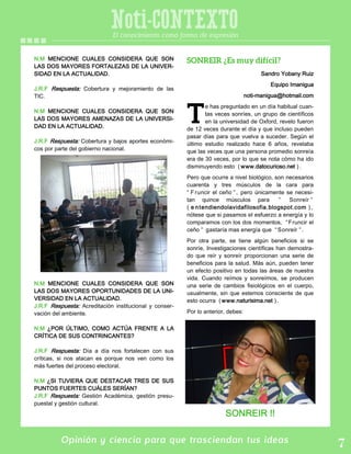 Opinión y ciencia para que trasciendan tus ideas
Noti-CONTEXTOEl conocimiento como forma de expresión
N.M MENCIONE CUALES CONSIDERA QUE SON
LAS DOS MAYORES FORTALEZAS DE LA UNIVER-
SIDAD EN LA ACTUALIDAD.
J.R.F Respuesta: Cobertura y mejoramiento de las
TIC.
N.M MENCIONE CUALES CONSIDERA QUE SON
LAS DOS MAYORES AMENAZAS DE LA UNIVERSI-
DAD EN LA ACTUALIDAD.
J.R.F Respuesta: Cobertura y bajos aportes económi-
cos por parte del gobierno nacional.
N.M MENCIONE CUALES CONSIDERA QUE SON
LAS DOS MAYORES OPORTUNIDADES DE LA UNI-
VERSIDAD EN LA ACTUALIDAD.
J.R.F Respuesta: Acreditación institucional y conser-
vación del ambiente.
N.M ¿POR ÚLTIMO, COMO ACTÚA FRENTE A LA
CRÍTICA DE SUS CONTRINCANTES?
J.R.F Respuesta: Día a día nos fortalecen con sus
críticas, si nos atacan es porque nos ven como los
más fuertes del proceso electoral.
N.M ¿SI TUVIERA QUE DESTACAR TRES DE SUS
PUNTOS FUERTES CUÁLES SERÍAN?
J.R.F Respuesta: Gestión Académica, gestión presu-
puestal y gestión cultural.
Sandro Yobany Ruiz
Equipo Imanigua
noti-manigua@hotmail.com
e has preguntado en un día habitual cuan-
tas veces sonríes, un grupo de científicos
en la universidad de Oxford, revelo fueron
de 12 veces durante el día y que incluso pueden
pasar días para que vuelva a suceder. Según el
último estudio realizado hace 6 años, revelaba
que las veces que una persona promedio sonreía
era de 30 veces, por lo que se nota cómo ha ido
disminuyendo esto ( www.datocurioso.net ).
Pero que ocurre a nivel biológico, son necesarios
cuarenta y tres músculos de la cara para
“ Fruncir el ceño ” , pero únicamente se necesi-
tan quince músculos para ” Sonreír ”
( e ntendiendolavidafilosofia.blogspot.com ) ,
nótese que si pasamos el esfuerzo a energía y lo
comparamos con los dos momentos, “ Fruncir el
ceño ” gastaría mas energía que “ Sonreír ” .
Por otra parte, se tiene algún beneficios si se
sonríe, Investigaciones científicas han demostra-
do que reír y sonreír proporcionan una serie de
beneficios para la salud. Más aún, pueden tener
un efecto positivo en todas las áreas de nuestra
vida. Cuando reímos y sonreímos, se producen
una serie de cambios fisiológicos en el cuerpo,
usualmente, sin que estemos consciente de que
esto ocurra ( www.naturisima.net ).
Por lo anterior, debes:
SONREIR !!
 
