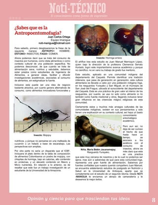 Noti-TECNICO
Opinión y ciencia para que trasciendan tus ideas
Juan Carlos Ortega
Equipo Imanigua
noti-manigua@hotmail.com
Para saberlo, primero desglosaremos la frase de la
siguiente manera: ANTROPO= HOMBRE;
ENTOMO= INSECTOS; FAGIA= COMER.
Ahora podemos decir que se trata del consumo de
insectos por humanos, como dieta alimenticia o como
contexto cultural de una población especifica. No
podemos desconocer, de que cuando se trata de
alimentación sana, nutritiva y saludable, debemos
estar prestos como estudiantes de Ingeniería de
Alimentos, a generar ideas, facilitar y difundir
investigaciones académicas, asociadas al consumo
de alimentos, sin estigmatizar la fuente.
Inclusive esta puede ser una idea de negocio
bastante atractiva, por cuanto genera alternativas de
consumo, como alimentos innovadores funcionales y
nutritivos. y porque no pensarse en una malteada de
cucarrón o un helado a base de escarabajo. Las
perspectivas son amplias.
Por otra parte no seria un disparate que el ICBF.
Incluyera el plato dentro de la tabla de composición
de alimentos Colombianos un postre de mojojoy, con
chispitas de hormiga, bajo en calorías, alto contenido
en proteínas, y un elevado contenido en Macro y
Micro nutrientes. En relación a lo anterior, es de
resaltar que este fue un trabajo investigación de un
estudiante de la Universidad de la Amazonia.
El artífice tras esta estudio es Juan Manuel Marroquin López,
quien bajo la dirección de la profesora Clemencia Serrato
Hurtado, logro este importantísimo avance académico y porque
no científico, no en vano su trabajo de grado fue meritorio.
Este estudio, aplicado en una comunidad indígena del
departamento del Caquetá. Permite identificar una tradición
milenaria, que pasa de generación en generación, esta cultura
alimentaria es llevada a cabo por una población indígena Inga,
en los resguardos Yurayako y San Miguel, en el municipio de
San José del Fragua, ubicada al suroccidente del departamento
del Caquetá. Esta es una práctica de gran valor al interior de los
resguardos, por cuanto, se usa no solo como alimento si no
también como fuente medicinal y otros, llegando inclusive tener
gran influencia en las creencias mágico religiosas de esta
comunidad.
Ciertamente estos y muchos más arraigos culturales de las
comunidades indígenas, existen en sus pensamientos y solo
tienen una explicación en su contexto cultural, así haya un basto
conocimiento
entomológico
académico.
Pero aun así, no
deja de ser curioso
el hecho de que
hasta hace un
tiempo, se
asociara a los
asiáticos con el
consumo de
insectos, ahora es
más claro que esta
es una practica
que esta muy cercana de nosotros y de la cual no podemos ser
ajena, mas aún a sabiendas de que para esta comunidad Inga,
representa una gran fuente de alimentación. Sabemos por
fuentes confiables que nuestro querido compañero Juan Manuel,
se encuentra adelantando estudios de postgrado en Nutrición y
Salud en la Universidad de Antioquia, aparte que se
complementa con el estudio de un segundo idioma. Desde NOTI
-MANIGUA le enviamos un abrazo de camaradería y le
deseamos la mejor éxitos.
Insecto: Hormiga arriera
El conocimiento como forma de expresión
Insecto: Mojojoy
Niña, María Belén Jacanamejoy,
Resguardo Yurayako.
 
