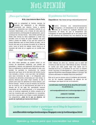 Noti-OPINION
Opinión y ciencia para que trasciendan tus ideas
esde la antigüedad el hombre siempre ha
buscado dar explicación a las diferentes
situaciones que observa, busca y plantea
soluciones a situaciones que considera caóticas en un
momento determinado y es a través de esta serie de
cuestionamientos y de búsqueda de explicaciones, que se
construye las ciencias físicas. Este ámbito permitió que
desde esta ciencia se diera explicación a cosas muy
sencillas como el hecho de poder trasladar una gran
piedra a través de rodillos, el por qué dos cuerpos de
masas diferentes caen al mismo tiempo al suelo, cual el
función del calor en el proceso de asado de un filete de
carne, como el hecho de realizar menor fuerza en el
momento del corte de un vegetal con un cuchillo bien
afilado.
Así como estos ejemplos, se pueden ubicar un sin
número de situaciones cotidianas, que pueden ser
estudiadas y obtener una explicación del porque de ello.
Pero no solamente ha servido para explicar lo visto, sino
también ha permitido la construcción de nuevos
elementos que hacen de la vida diaria del hombre mucha
más tranquila y amena, o sino que decir, del ventilador
para esos momentos de calor, o el refrigerador para
mantener los alimentos conservados por más tiempo, la
plancha eléctrica para estar mejor vestidos, la olla a
presión para cocer los alimentos en menos tiempo y así
ahorrar energía. Viendo un poco la industria, los avances
que se hicieron con el descubrimiento del diodo en la
década del 30 del siglo XX, permitiendo avances
importantes en las comunicaciones y la computación,
como el continuar explorando el infinito universo en el
cual nos movemos pero que finalmente no conocemos.
Los invito a que demos una mirada a nuestro alrededor y
nos preguntemos, ¿Qué de lo que se observa, no
puede ser explicado por teorías de la física?
M.Sc José Antonio Marín Peña
uestro Universo era extraordinariamente
homogéneo, y la temperatura de la radiación de
fondo es la misma en cualquier dirección que
observemos. El hecho de que la temperatura sea
homogénea no sería sorprendente de no ser porque entre
los dos extremos del Universo hay una distancia de casi
2.800 millones de años luz, mientras que la edad del
Universo es 'sólo' de unos 1.400 millones de años. Teniendo
en cuenta que nada puede viajar más rápido que la
velocidad de la luz y la hipótesis de que hubo un instante
inicial o big bang, el interrogante es: ¿cómo es posible que
regiones físicamente desconectadas desde el "principio" del
Universo estuviesen en estados físicos tan parecidos?
Esto es lo que se conoce como el 'problema del horizonte',
uno de los mayores quebraderos de cabeza de los
cosmólogos, que siguen sin dar con la solución.
El conocimiento como forma de expresión
Disponible en: http://www.taringa.net/posts/paranormal
Imagen: www.cfe.gob.mx
 