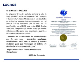 LOGROS
Re certificación BASC 2015
En el primer trimestre del año se llevó a cabo la
Auditoria BASC, en las sucursales de Cali, Cartagena
y Buenaventura. Las notificaciones de los resultados
en todos los procesos fueron excelentes, por tal
motivo se hace constancia una vez más la Re
certificación por el BASC para el año 2015. Gracias
al respeto, compromiso, y trabajo en equipo hemos
sido reconocidos como una organización que tiene
un maravilloso talento humano.
“mismos no se relacionan No Conformidades
por lo que son, excelentes resultados.
Felicitaciones para todo el equipo y nuestra
invitación para que mantengan el Sistema de
Gestion BASC en estas condiciones”
Angela Rocio García Franco- Coordinadora
Operaciones
BASC Sur Occidente
 