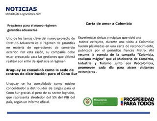 NOTICIAS
Prepárese para el nuevo régimen de
garantías aduaneras
Uno de los temas clave del nuevo proyecto de
Estatuto Aduanero es el régimen de garantías
en materia de operaciones de comercio
exterior. Por esta razón, su compañía debe
estar preparada para las gestiones que deberá
realizar con el fin de ajustarse al régimen.
Uruguay se consolidó como la sede de
centros de distribución para el Cono Sur
Uruguay se ha consolidado como núcleo
concentrador y distribuidor de cargas para el
Cono Sur gracias al peso de su sector logístico,
que representa alrededor del 5% del PIB del
país, según un informe oficial.
Carta de amor a Colombia
Experiencias únicas y mágicas que vivió una
turista extrajera, durante una visita a Colombia;
fueron plasmadas en una carta de reconocimiento,
publicada por el periódico francés Metro. Ahí
resume la esencia de la campaña “Colombia,
realismo mágico” que el Ministerio de Comercio,
Industria y Turismo junto con Procolombia,
promueven cada día para atraer visitantes
extranjeros .
Tomado de Legiscomex.com
 