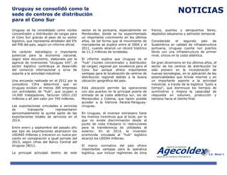 Uruguay se consolidó como la
sede de centros de distribución
para el Cono Sur
Uruguay se ha consolidado como núcleo
concentrador y distribuidor de cargas para
el Cono Sur gracias al peso de su sector
logístico, que representa alrededor del 5%
del PIB del país, según un informe oficial.
De carácter estratégico e importante
potencial para la economía nacional,
según este documento, elaborado por la
agencia de inversiones "Uruguay XXI", el
sector logístico contribuye al desarrollo
del comercio internacional y sirve de
soporte a la actividad industrial.
Una encuesta realizada en el 2012 por la
consultora Cifra determinó que en
Uruguay existen al menos 300 empresas
con actividades de "hub", que ocupan a
14.000 trabajadores, facturan USD1.232
millones y añ den valor por 749 millones.
Las exportaciones vinculadas a servicios
de transporte representaron
aproximadamente la quinta parte de las
exportaciones totales de servicios en el
2014.
Entre enero y septiembre del pasado año
ese tipo de exportaciones alcanzaron los
USD465 millones y crecieron un nueve por
ciento en comparación a igual periodo del
2013, según cifras del Banco Central del
Uruguay (BCU).
La principal actividad dentro de este
sector es la portuaria, especialmente en
Montevideo, donde se ha experimentado
un importante crecimiento en los últimos
años, de tal forma que el movimiento de
mercaderías se duplicó entre el 2004 y el
2011, cuando alcanzó un récord histórico
de 11,3 millones de toneladas.
El informe explica que Uruguay es el
"hub" (núcleo concentrador y distribuidor
de cargas) regional por excelencia para el
Cono Sur porque ofrece importantes
ventajas para la localización de centros de
distribución regional debido a la buena
ubicación geográfica del país.
Esta ubicación permite las operaciones
con dos puertos en la principal puerta de
entrada de la costa atlántica sur, los de
Montevideo y Colonia, que hacen posible
acceder a la hidrovía Paraná-Paraguay-
Uruguay.
En Uruguay, el inversor extranjero tiene
los mismos incentivos que el local, por lo
que no existe discriminación desde el
punto de vista tributario ni restricciones
para la transferencia de utilidades al
exterior. En el 2014, la inversión
promovida vinculada al "hub" logístico
alcanzó los USD94 millones.
El marco normativo del país ofrece
importantes ventajas para la operativa
logística, que incluye regímenes de zona
franca, puertos y aeropuertos libres,
depósitos aduaneros y admisión temporal.
Considerado el segundo país de
Sudamérica en calidad de infraestructura
portuaria, Uruguay cuenta con puertos
libres con una infraestructura de primer
nivel, únicos en la costa atlántica.
De gran dinamismo en los últimos años, el
sector de los centros de distribución ha
sido pionero en la incorporación de
nuevas tecnologías, en la aplicación de las
potencialidades que brinda internet y en
un importante soporte a la actividad
industrial, a través de la logística "justo a
tiempo", que disminuye los tiempos de
suministros y mejora la capacidad de
respuesta en volumen, producción y
tiempos hacia el cliente final.
NOTICIAS
 