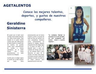 AGETALENTOS
Geraldine
Sinisterra
Conoce los mejores talentos,
deportes, y gustos de nuestros
compañeros.
Mi pasión por el baile nació
conmigo (risas) desde pequeña
me gusta mucho bailar, Todo
empezó en el jardín infantil
cuando supe que había grupo
de baile le pedí a mi madre que
me metiera, me gustaba
mucho hacer presentaciones
de cumbia y música
colombiana, en el jardín
infantil hice varias
presentaciones mi baile
favorito era el Mapalé.
Cuando pase al colegio seguía
mi pasión por el baile siempre
que podía hacia
presentaciones, por tal motivo
empecé a asistir a un grupo de
baile los fines de semana con
unas compañeras, hacíamos
varias presentaciones en
especial en colegios, después
de graduarme del colegio seguí
en el grupo de baile lo fui
dejando poco a poco por
cuestión de tiempo, pero aun
en mis tiempos libres y para
liberarme un poco de la
tensión, los malos ratos pongo
una buena canción y bailo para
despejar la mente, sin duda es
el mejor ejercicio para
expresarme tal y como soy.
“La verdadera libertad se
encuentra en el arte de bailar,
sin más coreógrafos que
nuestra mente y nuestros
impulsos.”
 
