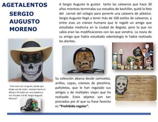 SERGIO
AUGUSTO
MORENO
AGETALENTOS
“Uno nace con un gusto, desde que
tengo uso de razón, siempre hacía un
dibujo y firmaba con una calavera y
mis iniciales S.A.M. Sergio Augusto
Moreno”
A Sergio Augusto le gustan tanto las calaveras que hace 30
años mientras terminaba sus estudios de bachiller, quitó la foto
del carnet del colegio para ponerle una calavera de plástico.
Sergio Augusto llegó a tener más de 100 estilos de calaveras, y
entre esas un cráneo humano que le regaló un amigo que
estudiaba medicina en la ciudad de Bogotá, pero lo que no
sabía eran las modificaciones con las que vendría. La novia de
su amigo que había estudiado odontología le había realizado
los dientes.
Su colección abarca desde camisetas,
anillos, copas, cráneos de plastilina,
pañoletas, que le han regalado sus
amigos y de múltiples viajes que ha
realizado. Estos objetos son tan
preciados por él que su frase favorita
es “Prohibido regalar”.
 