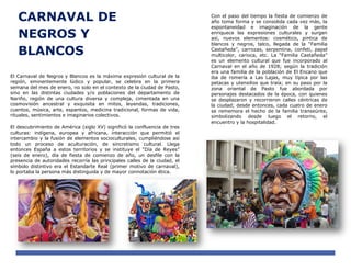 CARNAVAL DE
NEGROS Y
BLANCOS
El Carnaval de Negros y Blancos es la máxima expresión cultural de la
región, eminentemente lúdico y popular, se celebra en la primera
semana del mes de enero, no solo en el contexto de la ciudad de Pasto,
sino en las distintas ciudades y/o poblaciones del departamento de
Nariño, región de una cultura diversa y compleja, cimentada en una
cosmovisión ancestral y exquisita en mitos, leyendas, tradiciones,
cuentos, música, arte, espantos, medicina tradicional, formas de vida,
rituales, sentimientos e imaginarios colectivos.
El descubrimiento de América (siglo XV) significó la confluencia de tres
culturas: indígena, europea y africana, interacción que permitió el
intercambio y la fusión de elementos socioculturales, cumpliéndose así
todo un proceso de aculturación, de sincretismo cultural. Llega
entonces España a estos territorios y se instituye el “Día de Reyes”
(seis de enero), día de fiesta de comienzo de año, un desfile con la
presencia de autoridades recorría las principales calles de la ciudad, el
símbolo distintivo era el Estandarte Real (primer motivo de carnaval),
lo portaba la persona más distinguida y de mayor connotación ética.
Con el paso del tiempo la fiesta de comienzo de
año toma forma y se consolida cada vez más, la
espontaneidad e imaginación de la gente
enriquece las expresiones culturales y surgen
así, nuevos elementos: cosmético, pintica de
blancos y negros, talco, llegada de la “Familia
Castañeda”, carrozas, serpentina, confeti, papel
multicolor, carioca, etc. La “Familia Castañeda”
es un elemento cultural que fue incorporado al
Carnaval en el año de 1928; según la tradición
era una familia de la población de El Encano que
iba de romería a Las Lajas, muy típica por las
petacas y utensilios que traía; en su paso por la
zona oriental de Pasto fue abordada por
personajes destacados de la época, con quienes
se desplazaron y recorrieron calles céntricas de
la ciudad; desde entonces, cada cuatro de enero
se rememora el hecho de la familia transeúnte,
simbolizando desde luego el retorno, el
encuentro y la hospitalidad.
 