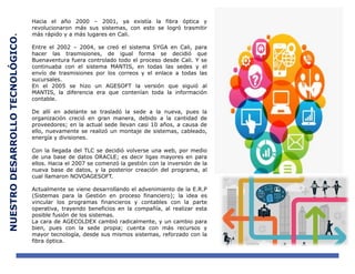 NUESTRODESARROLLOTECNOLÓGICO.
Hacia el año 2000 – 2001, ya existía la fibra óptica y
revolucionaron más sus sistemas, con esto se logró trasmitir
más rápido y a más lugares en Cali.
Entre el 2002 – 2004, se creó el sistema SYGA en Cali, para
hacer las trasmisiones, de igual forma se decidió que
Buenaventura fuera controlado todo el proceso desde Cali. Y se
continuaba con el sistema MANTIS, en todas las sedes y el
envío de trasmisiones por los correos y el enlace a todas las
sucursales.
En el 2005 se hizo un AGESOFT la versión que siguió al
MANTIS, la diferencia era que contenían toda la información
contable.
De allí en adelante se trasladó la sede a la nueva, pues la
organización creció en gran manera, debido a la cantidad de
proveedores; en la actual sede llevan casi 10 años, a causa de
ello, nuevamente se realizó un montaje de sistemas, cableado,
energía y divisiones.
Con la llegada del TLC se decidió volverse una web, por medio
de una base de datos ORACLE; es decir ligas mayores en para
ellos. Hacia el 2007 se comenzó la gestión con la inversión de la
nueva base de datos, y la posterior creación del programa, al
cual llamaron NOVOAGESOFT.
Actualmente se viene desarrollando el advenimiento de la E.R.P
(Sistemas para la Gestión en proceso financiero); la idea es
vincular los programas financieros y contables con la parte
operativa, trayendo beneficios en la compañía, al realizar esta
posible fusión de los sistemas.
La cara de AGECOLDEX cambió radicalmente, y un cambio para
bien, pues con la sede propia; cuenta con más recursos y
mayor tecnología, desde sus mismos sistemas, reforzado con la
fibra óptica.
 