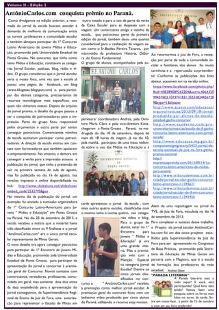 Volume II - Edição 2
AntônioCarlos.com conquista prêmio no Paraná.
Como divulgamos na edição anterior, a reto-
mada do jornal da escola buscava atender à
demanda de melhoria da comunicação entre
os turnos ,professores e comunidade escolar
e também almejava participar do 1º Concurso
Latino Americano de jovens Mídias e Educa-
ção, promovido pela Universidade Estadual de
Ponta Grossa. No concurso, que tinha como
tema Mídias e Educação, constavam as catego-
rias Jornal Escolar, podcast, blog, rádio e ví-
deo. O grupo considerou que o Jornal escolar
seria o nosso foco, uma vez que a escola já
possui uma página de facebook, um blog
(www.blogeeac.blogspot.com) e, para partici-
par das demais categorias, precisaríamos de
recursos tecnológicos mais específicos, aos
quais não tínhamos acesso. Depois do arquivo
do jornal pronto, o desafio do grupo passou a
ser a conquista de patrocinadores para a im-
pressão. Parte do grupo ficou responsável
pelos orçamentos e outra parte por tentar
conseguir patrocínios. Comerciantes vizinhos
da escola aceitaram participar como patroci-
nadores. A direção da escola entrou em con-
tato com fornecedores que também apoiaram
o empreendimento. No entanto, a demora em
conseguir a verba para a impressão atrasou a
publicação do jornal, que tinha a pretensão de
sair na primeira semana de aula de agosto,
mas foi publicado no dia 16 de agosto, nas
versões impressa e online disponibilizada no
link: http://www.slideshare.net/slideshow/
embed_code/25327958goo .
No mesmo dia da publicação do jornal, um
exemplar foi enviado à comissão organizadora
do 1º Concurso Latino-Americano para Jo-
vens " Mídias e Educação" em Ponta Grossa
no Paraná. No dia 23 de setembro de 2013, a
escola recebeu a notícia que o material havia
sido classificado entre os 9 finalistas e o jornal
"AntônioCarlos.com" era o único jornal esco-
lar representante de Minas Gerais.
O novo desafio era agora conseguir patrocínio
para participar do 1º Encontro de Jovens Mí-
dias e Educação, promovido pela Universidade
Estadual de Ponta Grossa, para participar da
apresentação do jornal e concorrer à premia-
ção geral do Concurso. Novos contatos com
comerciantes, vereadores, professores, comu-
nidade em geral, mas somente dois dias antes
da data estabelecida para a apresentação do
Jornal conseguimos, da Superintendência Regi-
onal de Ensino de Juiz de Fora, uma autoriza-
ção para representar o Estado de Minas em
outro estado e para o uso de parte da verba
da Caixa Escolar para as despesas com a
viagem. Um comerciante amigo e vizinho da
escola, que patrocinou parte da primeira
edição do jornal, também doou uma quantia
considerável para a realização da viagem as-
sim como o Sr.Basileu Pereira Tavares, por
intermédio da professora História, Débo-
ra ,do Ensino Fundamental.
O grupo de alunos, acompanhados pela su-
pervisora/ coordenadora Andréa, pela Dire-
tora Maria Clara e pela vice-diretora Kátia,
chegaram a Ponta Grossa , Paraná, na ma-
drugada do dia 10 de setembro, depois de
mais de 18 horas de viagem. Já no dia 10,
pela manhã, participou de uma mesa redon-
da sobre o uso das Mídias na Educação e à
tarde apresentou o jornal da escola , com
mais outras quatro escolas, classificadas com
o mesmo tema e outras quatro, nas catego-
rias vídeo e blog.
Para o grupo de
alunos, estar no 1º
Encontro para
Jovens " Mídias e
Educação" já era
uma grande vitó-
ria. Mas a premia-
ção veio com a
Menção Especial
na categoria Jornal
Escolar! Dentre os
cinco jornais clas-
sificados no con-
curso o " AntônioCarlos.com" recebeu
a premiação como melhor jornal escolar. A
premiação geral do concurso ficou com um
belíssimo vídeo produzido por cinco alunos
do Paraná, utilizando o recurso stop motion.
Ao retornarmos a Juiz de Fora, a recep-
ção por parte de toda a comunidade es-
colar e familiares dos alunos foi muito
carinhosa e a repercussão surpreenden-
te! Conforme as publicações dos links
abaixo, acessíveis em na versão online:
https://www.facebook.com/photo.php?
fbid=408389089262204&set=a.4064350
99457603.1073741831.35533824456728
9&type=1&theater
http://www.acessa.com/educacao/
arquivo/noticias/2013/09/18-jornal-
produzido-por-alunos-de-escola-
estadual-ganha-concurso/
h ttp ://www .ec a dern o. com /p re-
universitario/noticias/escola-de-jf-ganha-
concurso-latino-americano-com-jornal-
escolar
http://www.educacao.mg.gov.br/
component/gmg/story/5425-jornal-de-
escola-estadual-de-juiz-de-fora-ganha-
premio-nacional
http://
imprensaaprendiz.com/2013/09/14/1o-
concurso-latino-americano-de-midias-
para-jovens/
http://www.tribunademinas.com.br/
cidade/jornal-escolar-ganha-concurso-
latino-americano-1.1345631
http://www.tribunademinas.com.br/
cidade/jornal-escolar-de-jf-em-concurso-
latino-americano-1.1341456
Além de uma reportagem no jornal da
TVE, de Juiz de Fora, veiculada no dia 16
de setembro de 2013.
Para completar o sucesso desse trabalho,
o Projeto do jornal escolar AntônioCar-
los.com foi um dos cinco projetos esco-
lhidos pela Superintendência de Juiz de
Fora para ser apresentado no Congresso
de Boas Práticas, promovido pela Secre-
taria de Educação de Minas Gerais em
parceria com a Magistra, que é a escola
de formação dos professores da rede
estadual.
“PARADA LITERÁRIA”
A Parada Literária está a
todo vapor! E você, está
participando? Qual livro está
lendo? Vamos fazer uma
pesquisa sobre os livros mais
lidos no turno da tarde. En-
tre em nosso face , a partir de 15 de outubro
e vote em seu livro preferido!
Andréa Otoni
 