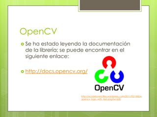 OpenCV
 Seha estado leyendo la documentación
 de la librería; se puede encontrar en el
 siguiente enlace:

 http://docs.opencv.org/




                      http://xcodelovers.files.wordpress.com/2011/02/180px-
                      opencv_logo_with_text.png?w=630
 