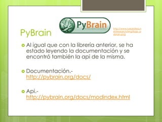 PyBrain
                                     http://www.rueckstiess.n
                                     et/research/img/logo_p
                                     ybrain.png



 Al igual que con la librería anterior, se ha
  estado leyendo la documentación y se
  encontró también la api de la misma.

 Documentación.-
  http://pybrain.org/docs/

 Api.-
  http://pybrain.org/docs/modindex.html
 