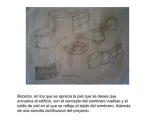 Bocetos, en los que se aprecia la piel que se desea que
envuelva al edificio, con el concepto del sombrero vueltiao y el
estilo de piel en el que se refleja el tejido del sombrero. Además
de una sencilla zonificacion del proyecto.

 