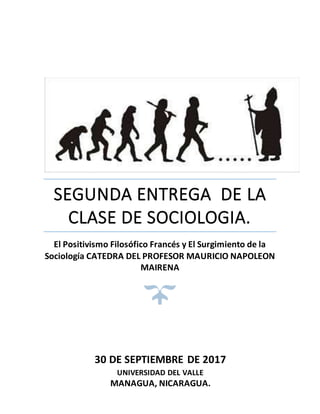 SEGUNDA ENTREGA DE LA
CLASE DE SOCIOLOGIA.
El Positivismo Filosófico Francés y El Surgimiento de la
Sociología CATEDRA DEL PROFESOR MAURICIO NAPOLEON
MAIRENA
30 DE SEPTIEMBRE DE 2017
UNIVERSIDAD DEL VALLE
MANAGUA, NICARAGUA.
 