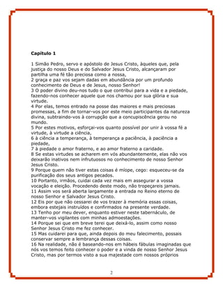 Capítulo 1

1 Simão Pedro, servo e apóstolo de Jesus Cristo, àqueles que, pela
justiça do nosso Deus e do Salvador Jesus Cristo, alcançaram por
partilha uma fé tão preciosa como a nossa,
2 graça e paz vos sejam dadas em abundância por um profundo
conhecimento de Deus e de Jesus, nosso Senhor!
3 O poder divino deu-nos tudo o que contribui para a vida e a piedade,
fazendo-nos conhecer aquele que nos chamou por sua glória e sua
virtude.
4 Por elas, temos entrado na posse das maiores e mais preciosas
promessas, a fim de tornar-vos por este meio participantes da natureza
divina, subtraindo-vos à corrupção que a concupiscência gerou no
mundo.
5 Por estes motivos, esforçai-vos quanto possível por unir à vossa fé a
virtude, à virtude a ciência,
6 à ciência a temperança, à temperança a paciência, à paciência a
piedade,
7 à piedade o amor fraterno, e ao amor fraterno a caridade.
8 Se estas virtudes se acharem em vós abundantemente, elas não vos
deixarão inativos nem infrutuosos no conhecimento de nosso Senhor
Jesus Cristo.
9 Porque quem não tiver estas coisas é míope, cego: esqueceu-se da
purificação dos seus antigos pecados.
10 Portanto, irmãos, cuidai cada vez mais em assegurar a vossa
vocação e eleição. Procedendo deste modo, não tropeçareis jamais.
11 Assim vos será aberta largamente a entrada no Reino eterno de
nosso Senhor e Salvador Jesus Cristo.
12 Eis por que não cessarei de vos trazer à memória essas coisas,
embora estejais instruídos e confirmados na presente verdade.
13 Tenho por meu dever, enquanto estiver neste tabernáculo, de
manter-vos vigilantes com minhas admoestações.
14 Porque sei que em breve terei que deixá-lo, assim como nosso
Senhor Jesus Cristo me fez conhecer.
15 Mas cuidarei para que, ainda depois do meu falecimento, possais
conservar sempre a lembrança dessas coisas.
16 Na realidade, não é baseando-nos em hábeis fábulas imaginadas que
nós vos temos feito conhecer o poder e a vinda de nosso Senhor Jesus
Cristo, mas por termos visto a sua majestade com nossos próprios



                                   2
 