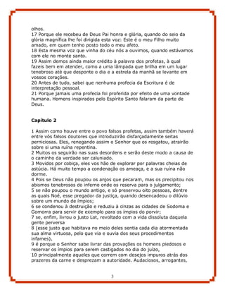 olhos.
17 Porque ele recebeu de Deus Pai honra e glória, quando do seio da
glória magnífica lhe foi dirigida esta voz: Este é o meu Filho muito
amado, em quem tenho posto todo o meu afeto.
18 Esta mesma voz que vinha do céu nós a ouvimos, quando estávamos
com ele no monte santo.
19 Assim demos ainda maior crédito à palavra dos profetas, à qual
fazeis bem em atender, como a uma lâmpada que brilha em um lugar
tenebroso até que desponte o dia e a estrela da manhã se levante em
vossos corações.
20 Antes de tudo, sabei que nenhuma profecia da Escritura é de
interpretação pessoal.
21 Porque jamais uma profecia foi proferida por efeito de uma vontade
humana. Homens inspirados pelo Espírito Santo falaram da parte de
Deus.


Capítulo 2

1 Assim como houve entre o povo falsos profetas, assim também haverá
entre vós falsos doutores que introduzirão disfarçadamente seitas
perniciosas. Eles, renegando assim o Senhor que os resgatou, atrairão
sobre si uma ruína repentina.
2 Muitos os seguirão nas suas desordens e serão deste modo a causa de
o caminho da verdade ser caluniado.
3 Movidos por cobiça, eles vos hão de explorar por palavras cheias de
astúcia. Há muito tempo a condenação os ameaça, e a sua ruína não
dorme.
4 Pois se Deus não poupou os anjos que pecaram, mas os precipitou nos
abismos tenebrosos do inferno onde os reserva para o julgamento;
5 se não poupou o mundo antigo, e só preservou oito pessoas, dentre
as quais Noé, esse pregador da justiça, quando desencadeou o dilúvio
sobre um mundo de ímpios;
6 se condenou à destruição e reduziu à cinzas as cidades de Sodoma e
Gomorra para servir de exemplo para os ímpios do porvir;
7 se, enfim, livrou o justo Lot, revoltado com a vida dissoluta daquela
gente perversa
8 (esse justo que habitava no meio deles sentia cada dia atormentada
sua alma virtuosa, pelo que via e ouvia dos seus procedimentos
infames),
9 é porque o Senhor sabe livrar das provações os homens piedosos e
reservar os ímpios para serem castigados no dia do juízo,
10 principalmente aqueles que correm com desejos impuros atrás dos
prazeres da carne e desprezam a autoridade. Audaciosos, arrogantes,


                                   3
 