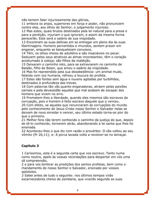 não temem falar injuriosamente das glórias,
11 embora os anjos, superiores em força e poder, não pronunciem
contra elas, aos olhos do Senhor, o julgamento injurioso.
12 Mas estes, quais brutos destinados pela lei natural para a presa e
para a perdição, injuriam o que ignoram, e assim da mesma forma
perecerão. Este será o salário de sua iniqüidade.
13 Encontram as suas delícias em se entregar em pleno dia às suas
libertinagens. Homens pervertidos e imundos, sentem prazer em
enganar, enquanto se banqueteiam convosco.
14 Têm, os olhos cheios de adultério e são insaciáveis no pecar.
Seduzem pelos seus atrativos as almas inconstantes; têm o coração
acostumado à cobiça; são filhos da maldição.
15 Deixaram o caminho reto, para se extraviarem no caminho de
Balaão, filho de Bosor, que amou o salário da iniqüidade.
16 Mas foi repreendido pela sua desobediência: um animal mudo,
falando com voz humana, refreou a loucura do profeta.
17 Estes são fontes sem água e nuvens agitadas por turbilhões,
destinados à profundeza das trevas.
18 Com palavras tão vãs quanto enganadoras, atraem pelas paixões
carnais e pela devassidão aqueles que mal acabam de escapar dos
homens que vivem no erro.
19 Prometem-lhes a liberdade, quando eles mesmos são escravos da
corrupção, pois o homem é feito escravo daquele que o venceu.
20 Com efeito, se aqueles que renunciaram às corrupções do mundo
pelo conhecimento de Jesus Cristo nosso Senhor e Salvador nelas se
deixam de novo enredar e vencer, seu último estado torna-se pior do
que o primeiro.
21 Melhor fora não terem conhecido o caminho da justiça do que, depois
de tê-lo conhecido, tornarem atrás, abandonando a lei santa que lhes foi
ensinada.
22 Aconteceu-lhes o que diz com razão o provérbio: O cão voltou ao seu
vômito (Pr 26,11); e: A porca lavada volta a revolver-se no lamaçal.


Capítulo 3

1 Caríssimos, esta é a segunda carta que vos escrevo. Tanto numa
como noutra, apelo às vossas recordações para despertar em vós uma
sã compreensão,
2 e para vos lembrar as predições dos santos profetas, bem como o
mandamento de nosso Senhor e Salvador, ensinado por vossos
apóstolos.
3 Sabei antes de tudo o seguinte: nos últimos tempos virão
escarnecedores cheios de zombaria, que viverão segundo as suas


                                   4
 