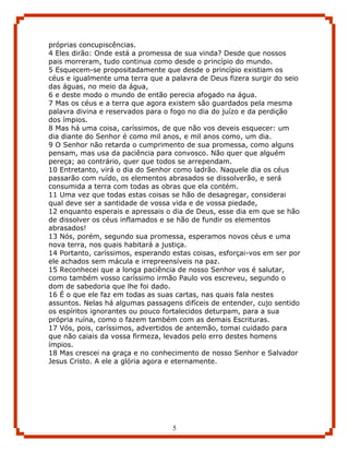 próprias concupiscências.
4 Eles dirão: Onde está a promessa de sua vinda? Desde que nossos
pais morreram, tudo continua como desde o princípio do mundo.
5 Esquecem-se propositadamente que desde o princípio existiam os
céus e igualmente uma terra que a palavra de Deus fizera surgir do seio
das águas, no meio da água,
6 e deste modo o mundo de então perecia afogado na água.
7 Mas os céus e a terra que agora existem são guardados pela mesma
palavra divina e reservados para o fogo no dia do juízo e da perdição
dos ímpios.
8 Mas há uma coisa, caríssimos, de que não vos deveis esquecer: um
dia diante do Senhor é como mil anos, e mil anos como, um dia.
9 O Senhor não retarda o cumprimento de sua promessa, como alguns
pensam, mas usa da paciência para convosco. Não quer que alguém
pereça; ao contrário, quer que todos se arrependam.
10 Entretanto, virá o dia do Senhor como ladrão. Naquele dia os céus
passarão com ruído, os elementos abrasados se dissolverão, e será
consumida a terra com todas as obras que ela contém.
11 Uma vez que todas estas coisas se hão de desagregar, considerai
qual deve ser a santidade de vossa vida e de vossa piedade,
12 enquanto esperais e apressais o dia de Deus, esse dia em que se hão
de dissolver os céus inflamados e se hão de fundir os elementos
abrasados!
13 Nós, porém, segundo sua promessa, esperamos novos céus e uma
nova terra, nos quais habitará a justiça.
14 Portanto, caríssimos, esperando estas coisas, esforçai-vos em ser por
ele achados sem mácula e irrepreensíveis na paz.
15 Reconhecei que a longa paciência de nosso Senhor vos é salutar,
como também vosso caríssimo irmão Paulo vos escreveu, segundo o
dom de sabedoria que lhe foi dado.
16 É o que ele faz em todas as suas cartas, nas quais fala nestes
assuntos. Nelas há algumas passagens difíceis de entender, cujo sentido
os espíritos ignorantes ou pouco fortalecidos deturpam, para a sua
própria ruína, como o fazem também com as demais Escrituras.
17 Vós, pois, caríssimos, advertidos de antemão, tomai cuidado para
que não caiais da vossa firmeza, levados pelo erro destes homens
ímpios.
18 Mas crescei na graça e no conhecimento de nosso Senhor e Salvador
Jesus Cristo. A ele a glória agora e eternamente.




                                   5
 