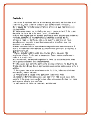 Capítulo 1

1 O ancião à Senhora eleita e a seus filhos, que amo na verdade. Não
somente eu, mas também todos os que conheceram a verdade,
2 por causa da verdade que permanece em nós e que ficará conosco
eternamente.
3 Estejam convosco, na verdade e no amor: graça, misericórdia e paz
da parte de Deus Pai e de Jesus Cristo, Filho do Pai.
4 Muito me alegrei por ter achado entre teus filhos alguns que andam na
verdade, conforme o mandamento que temos recebido do Pai.
5 E agora rogo-te, Senhora, não como quem te escreve um novo
mandamento, mas sim o que tivemos desde o princípio: que nos
amemos uns aos outros.
6 Nisto consiste o amor: que vivamos segundo seus mandamentos. É
este o mandamento que tendes ouvido desde o princípio, e segundo o
qual deveis viver.
7 Muitos sedutores têm saído pelo mundo afora, os quais não
proclamam Jesus Cristo que se encarnou. Quem assim proclama é o
sedutor e o Anticristo.
8 Acautelai-vos, para que não percais o fruto de nosso trabalho, mas
antes possais receber plena recompensa.
9 Todo aquele que caminha sem rumo e não permanece na doutrina de
Cristo, não tem Deus. Quem permanece na doutrina, este possui o Pai e
o Filho.
10 Se alguém vier a vós sem trazer esta doutrina, não o recebais em
vossa casa, nem o saudeis.
11 Porque quem o saúda toma parte em suas obras más.
12 Apesar de ter mais coisas que vos escrever, não o quis fazer com
papel e tinta, mas espero estar entre vós e conversar de viva voz, para
que a vossa alegria seja perfeita.
13 Saúdam-te os filhos de tua irmã, a escolhida.




                                   2
 