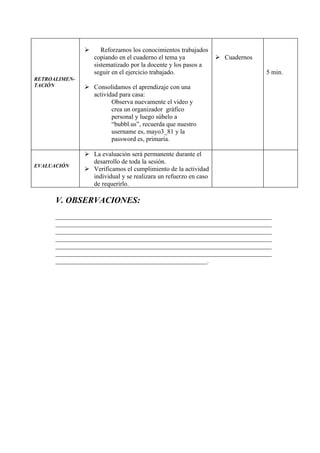       Reforzamos los conocimientos trabajados
                   copiando en el cuaderno el tema ya             Cuadernos
                   sistematizado por la docente y los pasos a
                   seguir en el ejercicio trabajado.                           5 min.
RETROALIMEN-
TACIÓN          Consolidamos el aprendizaje con una
                 actividad para casa:
                        Observa nuevamente el video y
                        crea un organizador gráfico
                        personal y luego súbelo a
                        “bubbl.us”, recuerda que nuestro
                        username es, mayo3_81 y la
                        password es, primaria.

                La evaluación será permanente durante el
                 desarrollo de toda la sesión.
EVALUACIÓN
                Verificamos el cumplimiento de la actividad
                 individual y se realizara un refuerzo en caso
                 de requerirlo.

      V. OBSERVACIONES:
      ___________________________________________________________________
      ___________________________________________________________________
      ___________________________________________________________________
      ___________________________________________________________________
      ___________________________________________________________________
      ___________________________________________________________________
      _______________________________________________.
 