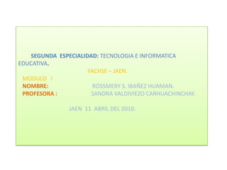          SEGUNDA  ESPECIALIDAD: TECNOLOGIA E INFORMATICA  EDUCATIVA.                                                FACHSE – JAEN.   MODULO   INOMBRE:                               ROSSMERY S. IBAÑEZ HUAMAN.PROFESORA :                        SANDRA VALDIVIEZO CARHUACHINCHAY.                                   JAEN  11  ABRIL DEL 2010. 