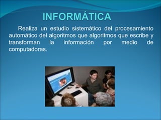 Realiza un estudio sistemático del procesamiento automático del algoritmos que algoritmos que escribe y transforman la información por medio de computadoras. 