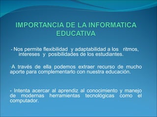 -  Nos permite flexibilidad  y adaptabilidad a los  ritmos,  intereses  y  posibilidades de los estudiantes. A través de ella podemos extraer recurso de mucho aporte para complementarlo con nuestra educación. - Intenta acercar al aprendiz al conocimiento y manejo de modernas herramientas tecnológicas como el computador. 