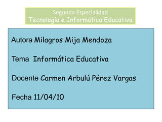 Segunda EspecialidadTecnología e Informática Educativa  AutoraMilagros Mija Mendoza  TemaInformática Educativa  DocenteCarmen Arbulú Pérez Vargas  Fecha11/04/10 