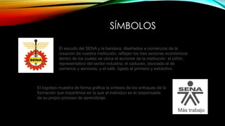 SÍMBOLOS 
El escudo del SENA y la bandera, diseñados a comienzos de la 
creación de nuestra institución, reflejan los tres sectores económicos 
dentro de los cuales se ubica el accionar de la institución: el piñón, 
representativo del sector industria; el caduceo, asociado al de 
comercio y servicios; y el café, ligado al primario y extractivo. 
El logotipo muestra de forma gráfica la síntesis de los enfoques de la 
formación que impartimos en la que el individuo es el responsable 
de su propio proceso de aprendizaje. 
 