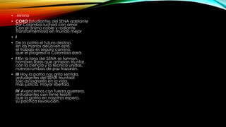 • Himno 
• CORO Estudiantes del SENA adelante 
Por Colombia luchad con amor 
Con el ánimo noble y radiante 
Transformémosla en mundo mejor 
• I 
• De la patria el futuro destino, 
en las manos del joven está, 
el trabajo es seguro camino, 
que el progreso a Colombia dará. 
• I IEn la forja del SENA se forman, 
hombres libres que anhelan triunfar, 
con la ciencia y la técnica unidas, 
nuevos rumbos de paz trazarán. 
• III Hoy la patria nos grita sentida, 
¡estudiantes del SENA triunfad! 
solo así lograréis en la vida, 
más justicia, mayor libertad. 
IV Avancemos con fuerza guerrera, 
¡estudiantes con firme tesón! 
que la patria en nosotros espera, 
su pacífica revolución. 
 