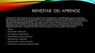 BIENESTAR DEL APRENDIZ 
El bienestar de los alumnos es el conjunto de condiciones y posibilidades que les permiten 
potenciar y maximizar los conocimientos, las competencias que se desarrollan en el proceso 
de aprendizaje y en su participación, como miembro de la comunidad educativa del Servicio 
Nacional de Aprendizaje, SENA. Así mismo, es el marco referencial y la construcción de 
saberes y quehaceres en las dimensiones psíquica, física y social además, de actitudes y 
aptitudes, que apunten al desarrollo humano, a la formación integral de los alumnos y al 
mejoramiento de su calidad de vida como individuos y como grupo institucional. 
• Salud 
• Desarrollo intelectual 
• Consejería y orientación 
• Promoción socioeconómica 
• Recreación y deporte 
• Información y comunicación 
• Protección y servicios institucionales 
 