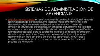 SISTEMAS DE ADMINISTRACIÓN DE 
APRENDIZAJE 
• plataforma blackboard el sena actualmente usa blackboard (un sistema de 
administración de aprendizaje, lms: learning managment system), para 
desarrollar cursos en línea o la denominada formación a través de 
ambientes virtuales de aprendizaje, sin embargo actualmente ha volcado 
sus esfuerzos para lograr la utilización de esta plataforma en la gestión de la 
formación presencial, para lo cual se ha instalado allí toda la información 
de estructuras curriculares (programa de formación titulada), para así 
gestionarlas en línea por parte de todos los aprendices, instructores y 
coordinadores académicos, cada cual desde su respectivo rol en el 
proceso de formación 
 