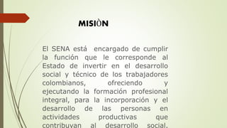MISIÒN
El SENA está encargado de cumplir
la función que le corresponde al
Estado de invertir en el desarrollo
social y técnico de los trabajadores
colombianos, ofreciendo y
ejecutando la formación profesional
integral, para la incorporación y el
desarrollo de las personas en
actividades productivas que
contribuyan al desarrollo social,
 