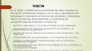 En el 2020, el SENA será una Entidad de clase mundial en
formación profesional integral y en el uso y apropiación de
tecnología e innovación al servicio de personas y empresas;
habrá contribuido decisivamente a incrementar la
competitividad de Colombia a través de:
 Aportes relevantes a la productividad de las empresas.
 Contribución a la efectiva generación de empleo y la
superación de la pobreza.
 Aporte de fuerza laboral innovadora a las empresas y las
regiones.
 Integralidad de sus egresados y su vocación de servicio.
 Calidad y estándares internacionales de su formación
profesional integral.
 Incorporación de las últimas tecnologías en las empresas y
en la formación
profesional integral.
VISIÒN
 