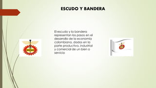 ESCUDO Y BANDERA
El escudo y la bandera
representan los pasos en el
desarrollo de la economía
colombiana, dados en la
parte productiva, industrial
y comercial de un bien o
servicio
 