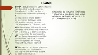 HIMNO
CORO Estudiantes del SENA adelante
Por Colombia luchad con amor
Con el ánimo noble y radiante
Transformémosla en mundo mejor
I
De la patria el futuro destino,
en las manos del joven está,
el trabajo es seguro camino,
que el progreso a Colombia dará.
II En la forja del SENA se forman,
hombres libres que anhelan triunfar,
con la ciencia y la técnica unidas,
nuevos rumbos de paz trazarán.
III Hoy la patria nos grita sentida,
¡estudiantes del SENA triunfad!
solo así lograréis en la vida,
más justicia, mayor libertad.
IV Avancemos con fuerza guerrera,
¡estudiantes con firme tesón!
que la patria en nosotros espera,
su pacífica revolución.
Estas letras da la fuerza, la fortaleza
y el animo al estudiante para seguir
adelante exaltando el amor a la
vida, a la patria y al trabajo
 